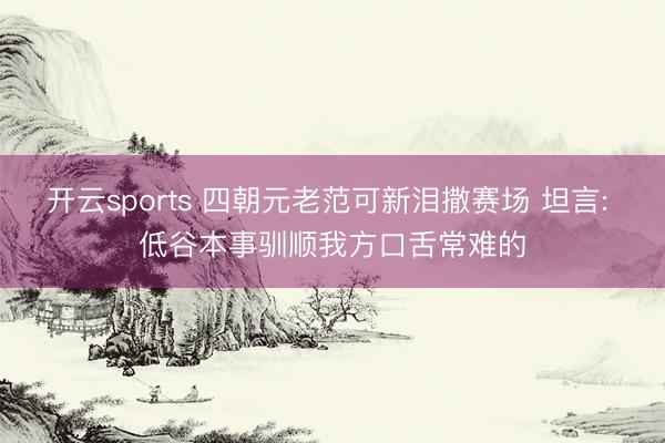 开云sports 四朝元老范可新泪撒赛场 坦言: 低谷本事驯顺我方口舌常难的