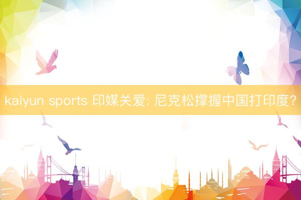 kaiyun sports 印媒关爱: 尼克松撑握中国打印度?
