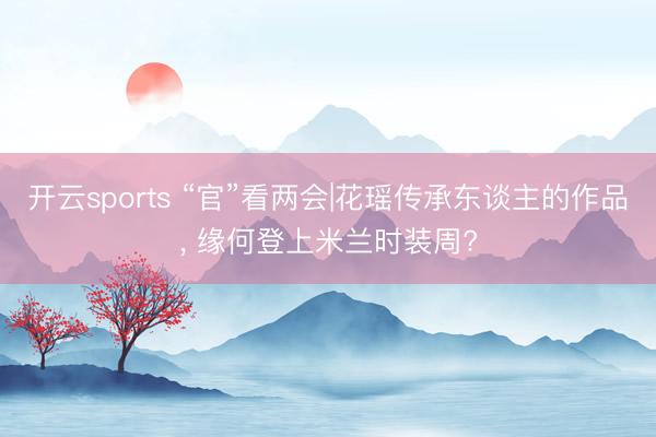开云sports “官”看两会|花瑶传承东谈主的作品, 缘何登上米兰时装周?