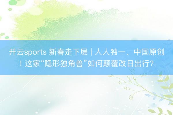 开云sports 新春走下层 | 人人独一、中国原创! 这家“隐形独角兽”如何颠覆改日出行?