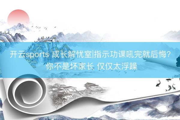 开云sports 成长解忧室|指示功课吼完就后悔? 你不是坏家长 仅仅太浮躁