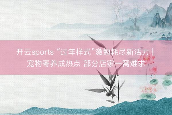 开云sports “过年样式”激勉耗尽新活力 | 宠物寄养成热点 部分店家一窝难求