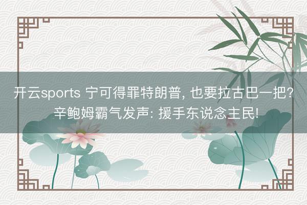 开云sports 宁可得罪特朗普， 也要拉古巴一把? 辛鲍姆霸气发声: 援手东说念主民!