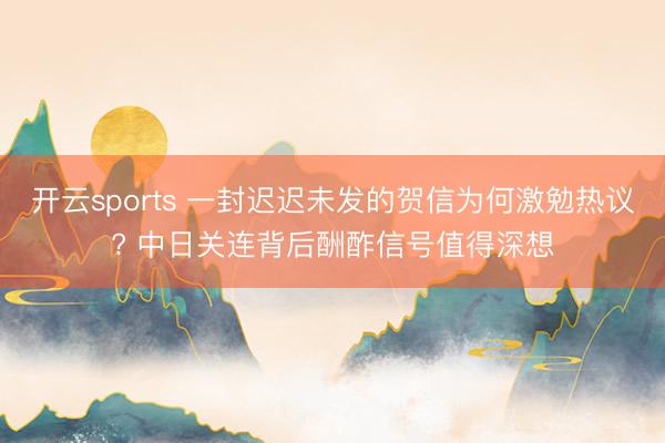 开云sports 一封迟迟未发的贺信为何激勉热议? 中日关连背后酬酢信号值得深想