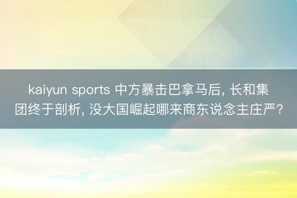 kaiyun sports 中方暴击巴拿马后， 长和集团终于剖析， 没大国崛起哪来商东说念主庄严?