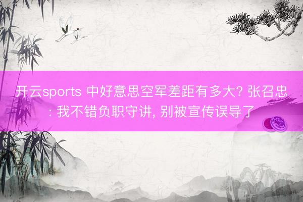 开云sports 中好意思空军差距有多大? 张召忠: 我不错负职守讲， 别被宣传误导了