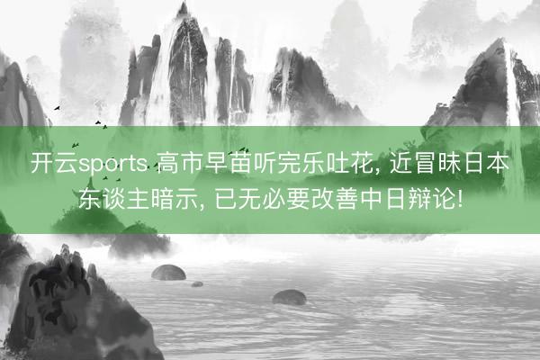 开云sports 高市早苗听完乐吐花, 近冒昧日本东谈主暗示, 已无必要改善中日辩论!