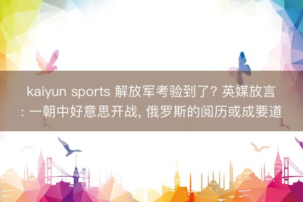 kaiyun sports 解放军考验到了? 英媒放言: 一朝中好意思开战, 俄罗斯的阅历或成要道