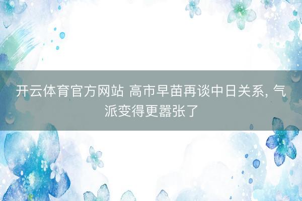 开云体育官方网站 高市早苗再谈中日关系， 气派变得更嚣张了