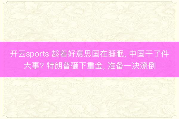 开云sports 趁着好意思国在睡眠， 中国干了件大事? 特朗普砸下重金， 准备一决潦倒