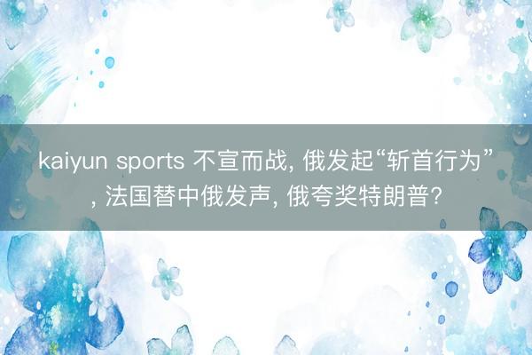 kaiyun sports 不宣而战， 俄发起“斩首行为”， 法国替中俄发声， 俄夸奖特朗普?