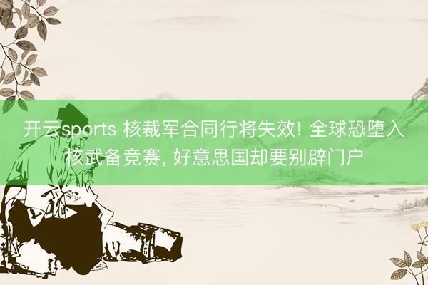 开云sports 核裁军合同行将失效! 全球恐堕入核武备竞赛， 好意思国却要别辟门户
