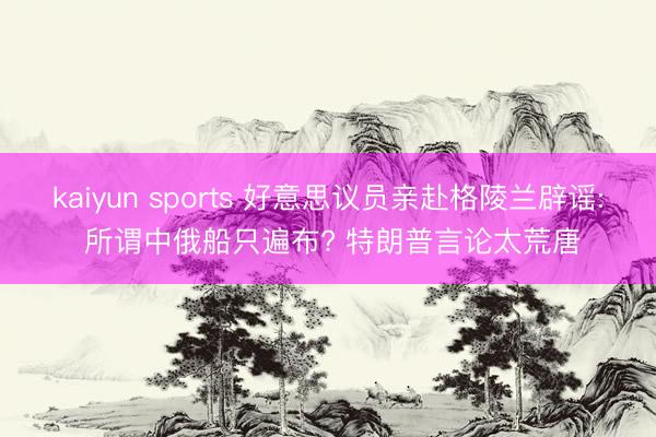 kaiyun sports 好意思议员亲赴格陵兰辟谣: 所谓中俄船只遍布? 特朗普言论太荒唐