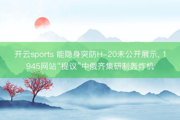 开云sports 能隐身突防H-20未公开展示， 1945网站“提议”中俄齐集研制轰炸机