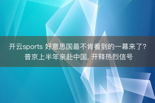 开云sports 好意思国最不肯看到的一幕来了? 普京上半年亲赴中国, 开释热烈信号