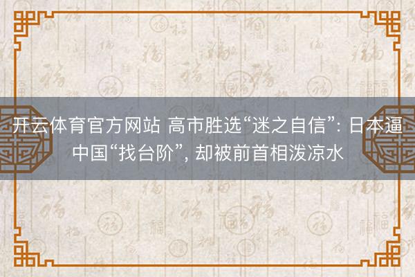 开云体育官方网站 高市胜选“迷之自信”: 日本逼中国“找台阶”， 却被前首相泼凉水