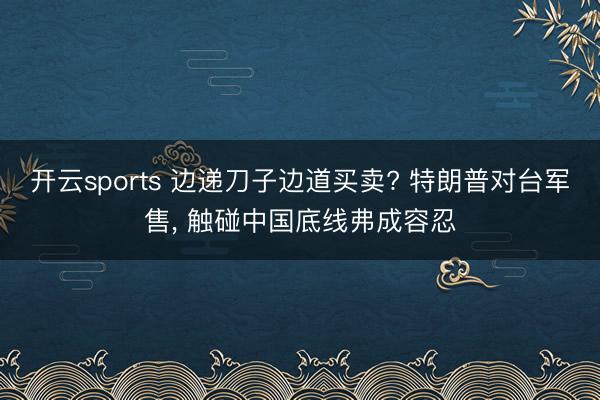 开云sports 边递刀子边道买卖? 特朗普对台军售, 触碰中国底线弗成容忍