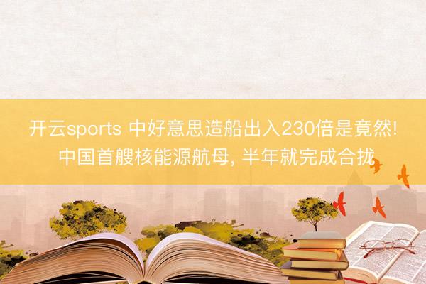 开云sports 中好意思造船出入230倍是竟然! 中国首艘核能源航母， 半年就完成合拢
