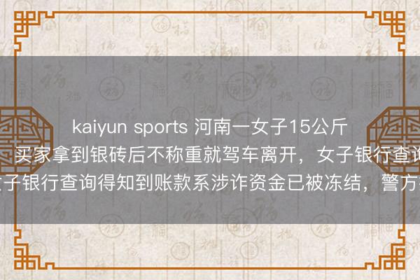 kaiyun sports 河南一女子15公斤银砖急入手变现39万多元,买家拿到银砖后不称重就驾车离开,女子银行查询得知到账款系涉诈资金已被冻结,警方握获嫌疑东谈主