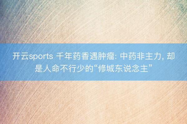 开云sports 千年药香遇肿瘤: 中药非主力, 却是人命不行少的“修城东说念主”