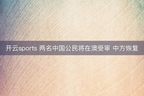 开云sports 两名中国公民将在澳受审 中方恢复
