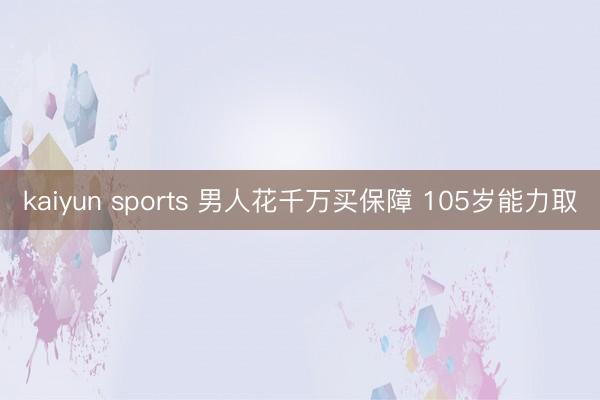 kaiyun sports 男人花千万买保障 105岁能力取