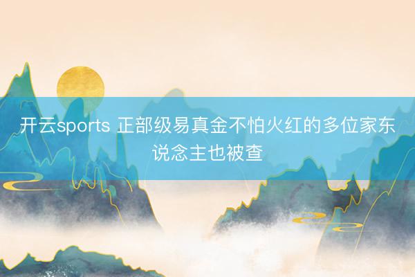 开云sports 正部级易真金不怕火红的多位家东说念主也被查