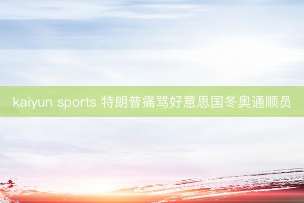 kaiyun sports 特朗普痛骂好意思国冬奥通顺员