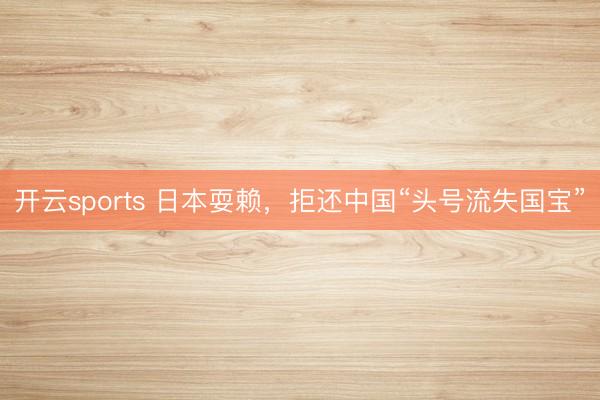 开云sports 日本耍赖，拒还中国“头号流失国宝”