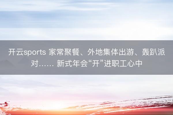 开云sports 家常聚餐、外地集体出游、轰趴派对…… 新式年会“开”进职工心中
