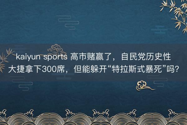 kaiyun sports 高市赌赢了，自民党历史性大捷拿下300席，但能躲开“特拉斯式暴死”吗？