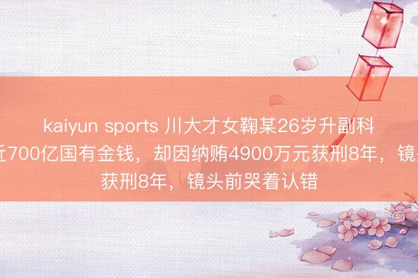 kaiyun sports 川大才女鞠某26岁升副科，35岁掌管近700亿国有金钱，却因纳贿4900万元获刑8年，镜头前哭着认错