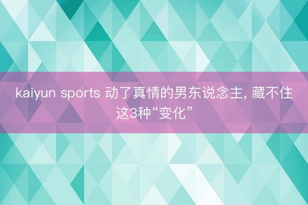 kaiyun sports 动了真情的男东说念主, 藏不住这3种“变化”