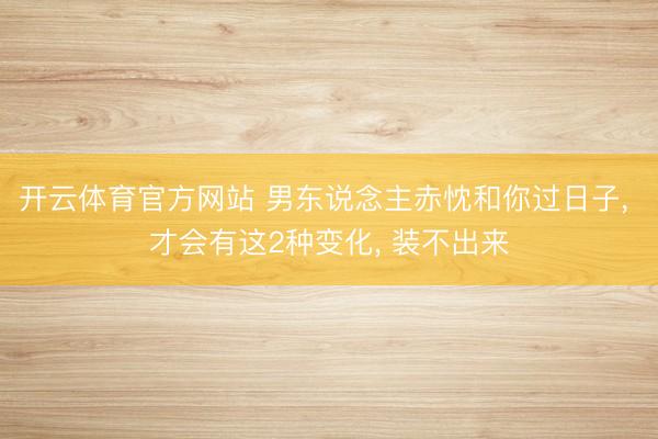 开云体育官方网站 男东说念主赤忱和你过日子， 才会有这2种变化， 装不出来