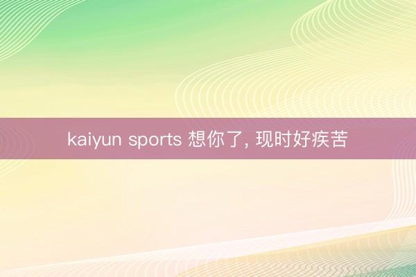 kaiyun sports 想你了， 现时好疾苦