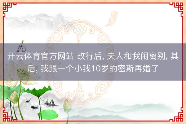开云体育官方网站 改行后， 夫人和我闹离别， 其后， 我跟一个小我10岁的密斯再婚了
