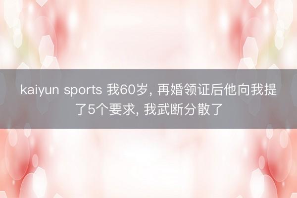 kaiyun sports 我60岁， 再婚领证后他向我提了5个要求， 我武断分散了