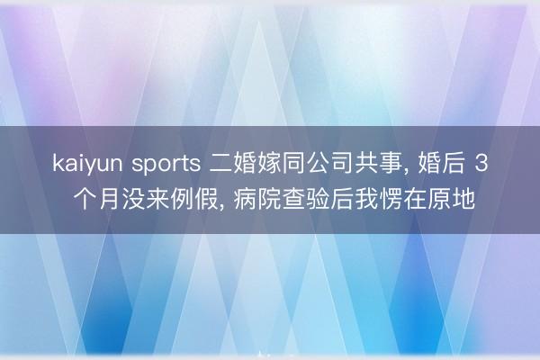 kaiyun sports 二婚嫁同公司共事， 婚后 3 个月没来例假， 病院查验后我愣在原地