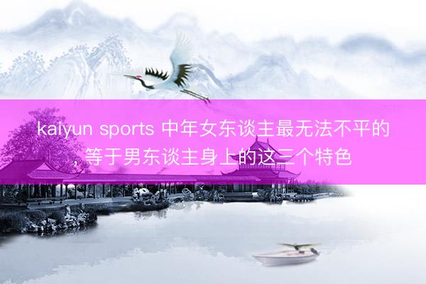 kaiyun sports 中年女东谈主最无法不平的, 等于男东谈主身上的这三个特色