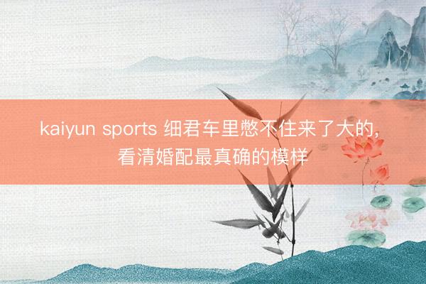 kaiyun sports 细君车里憋不住来了大的， 看清婚配最真确的模样