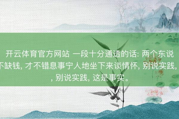 开云体育官方网站 一段十分通透的话: 两个东说念主唯一不缺钱， 才不错息事宁人地坐下来谈情怀， 别说实践， 这是事实。