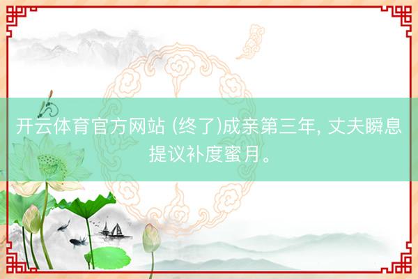 开云体育官方网站 (终了)成亲第三年， 丈夫瞬息提议补度蜜月。