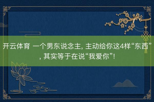 开云体育 一个男东说念主， 主动给你这4样“东西”， 其实等于在说“我爱你”!