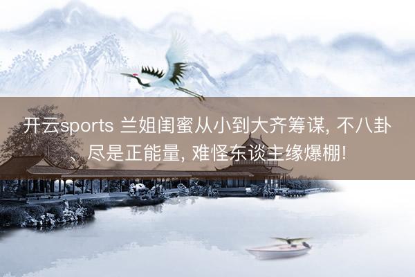 开云sports 兰姐闺蜜从小到大齐筹谋， 不八卦、尽是正能量， 难怪东谈主缘爆棚!