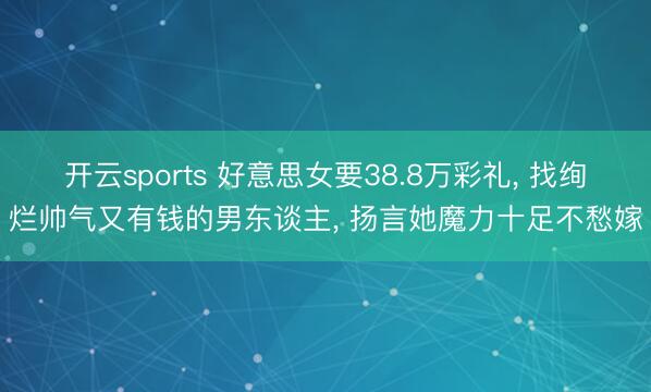 开云sports 好意思女要38.8万彩礼, 找绚烂帅气又有钱的男东谈主, 扬言她魔力十足不愁嫁
