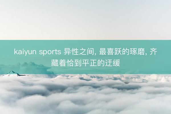 kaiyun sports 异性之间， 最喜跃的琢磨， 齐藏着恰到平正的迂缓