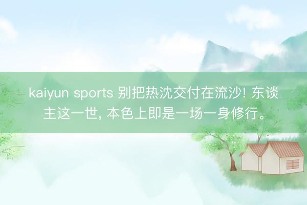 kaiyun sports 别把热沈交付在流沙! 东谈主这一世， 本色上即是一场一身修行。