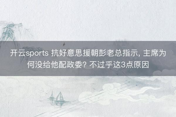 开云sports 抗好意思援朝彭老总指示， 主席为何没给他配政委? 不过乎这3点原因