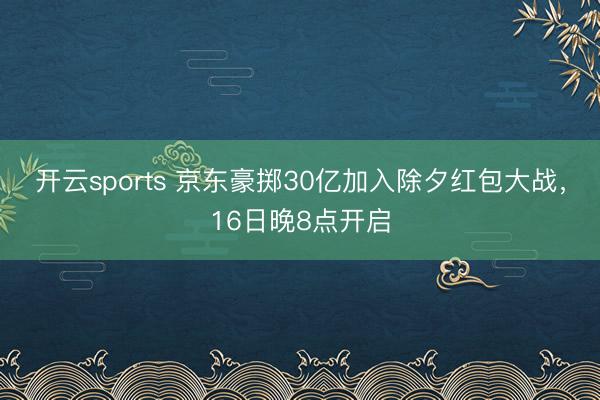 开云sports 京东豪掷30亿加入除夕红包大战，16日晚8点开启