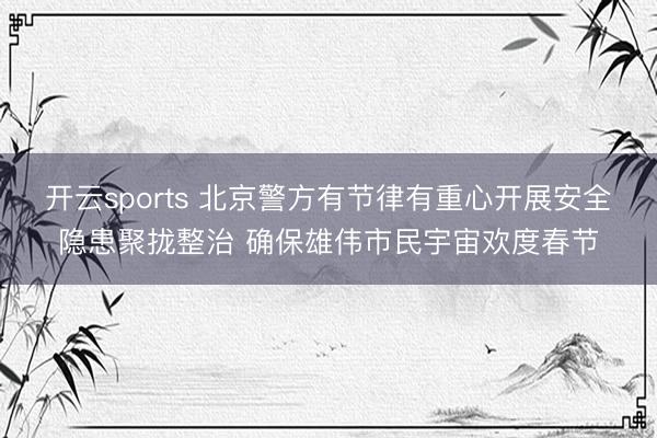 开云sports 北京警方有节律有重心开展安全隐患聚拢整治 确保雄伟市民宇宙欢度春节